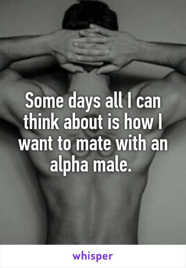 Some days all I can think about is how I want to mate with an alpha male. 