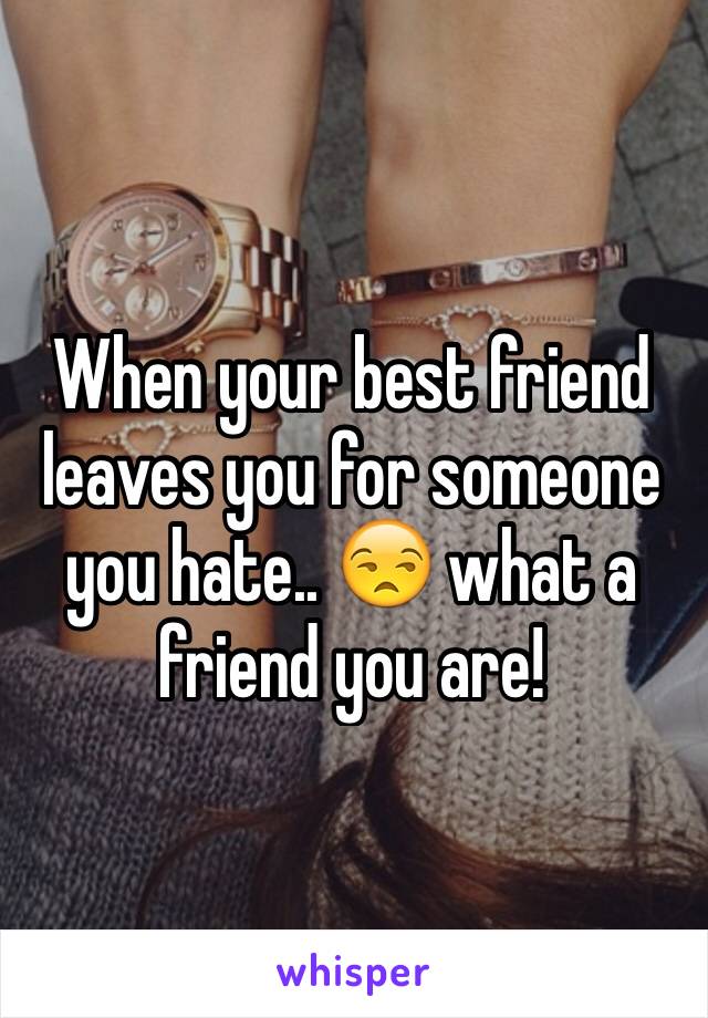 When your best friend leaves you for someone you hate.. 😒 what a friend you are! 