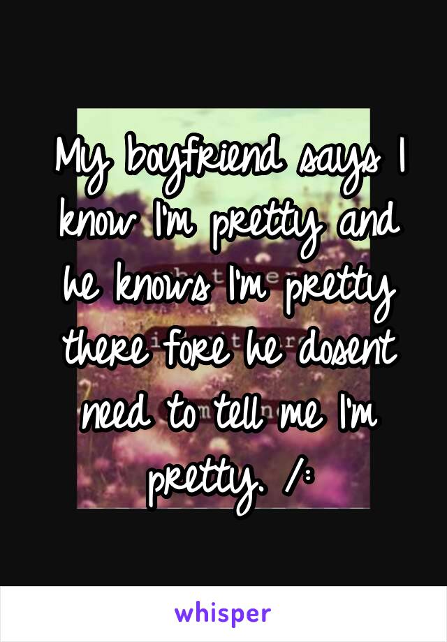 My boyfriend says I know I'm pretty and he knows I'm pretty there fore he dosent need to tell me I'm pretty. /: