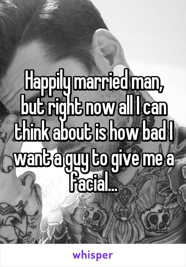 Happily married man, but right now all I can think about is how bad I want a guy to give me a facial...