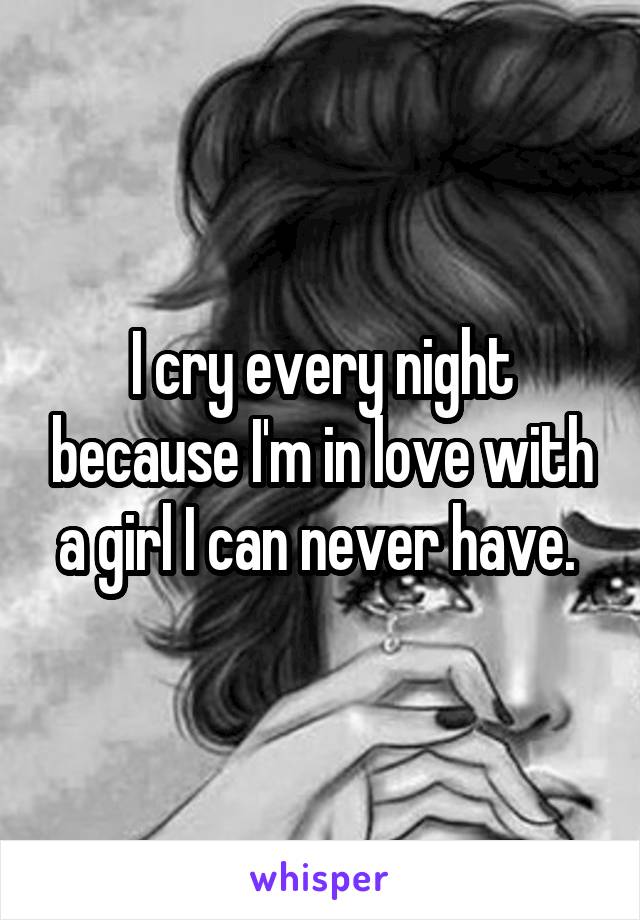 I cry every night because I'm in love with a girl I can never have. 