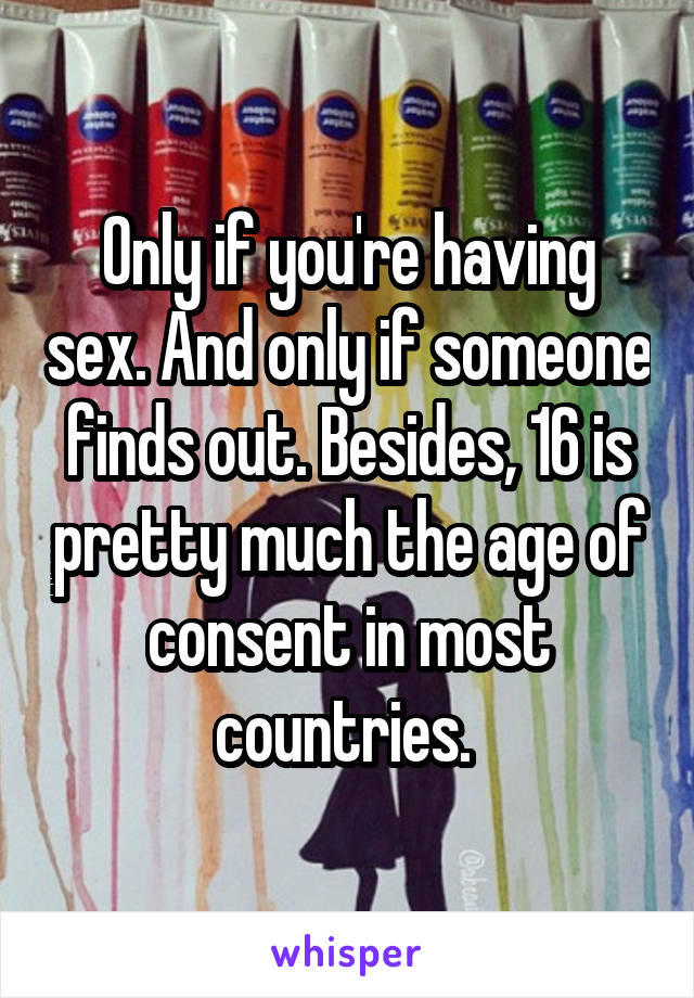 Only if you're having sex. And only if someone finds out. Besides, 16 is pretty much the age of consent in most countries. 