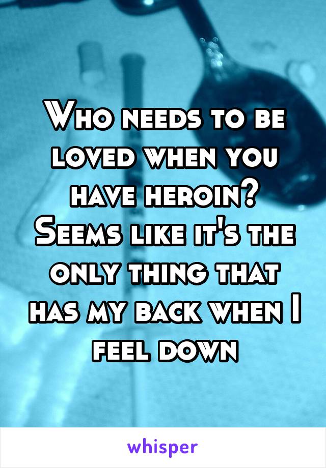 Who needs to be loved when you have heroin? Seems like it's the only thing that has my back when I feel down