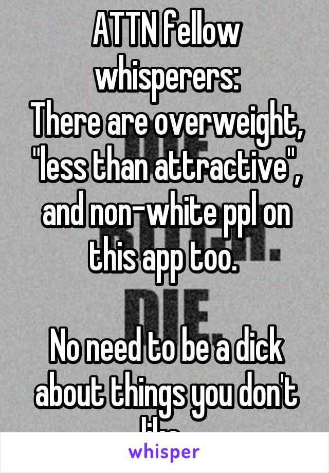 ATTN fellow whisperers:
There are overweight, "less than attractive", and non-white ppl on this app too. 

No need to be a dick about things you don't like. 