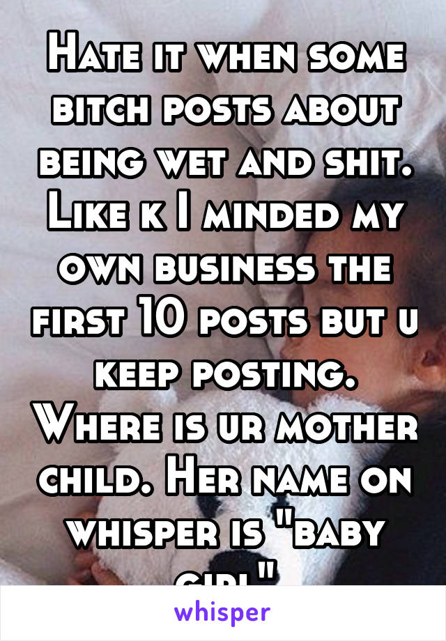 Hate it when some bitch posts about being wet and shit. Like k I minded my own business the first 10 posts but u keep posting. Where is ur mother child. Her name on whisper is "baby girl"