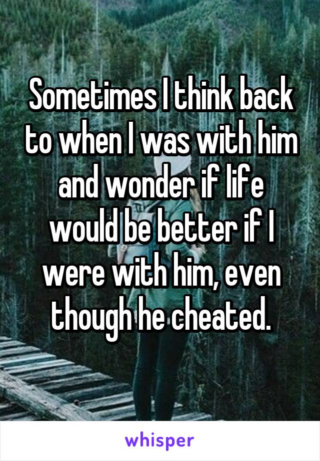 Sometimes I think back to when I was with him and wonder if life would be better if I were with him, even though he cheated.
