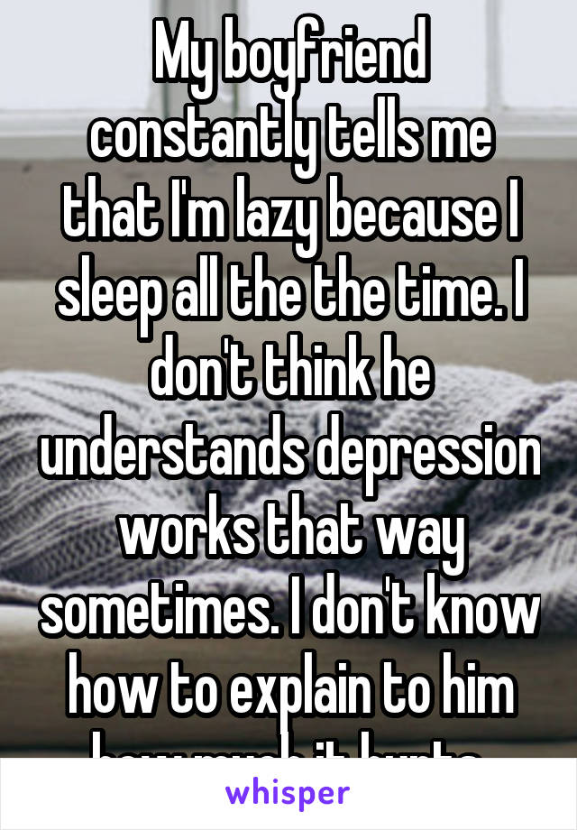 My boyfriend constantly tells me that I'm lazy because I sleep all the the time. I don't think he understands depression works that way sometimes. I don't know how to explain to him how much it hurts.