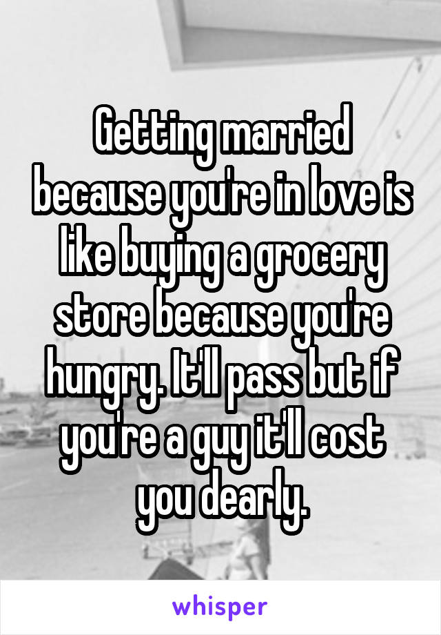 Getting married because you're in love is like buying a grocery store because you're hungry. It'll pass but if you're a guy it'll cost you dearly.