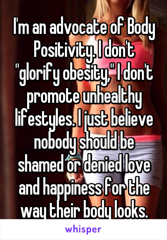 I'm an advocate of Body Positivity. I don't "glorify obesity," I don't promote unhealthy lifestyles. I just believe nobody should be shamed or denied love and happiness for the way their body looks.