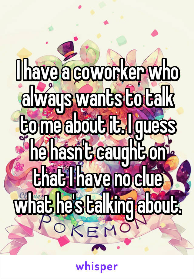 I have a coworker who always wants to talk to me about it. I guess he hasn't caught on that I have no clue what he's talking about.