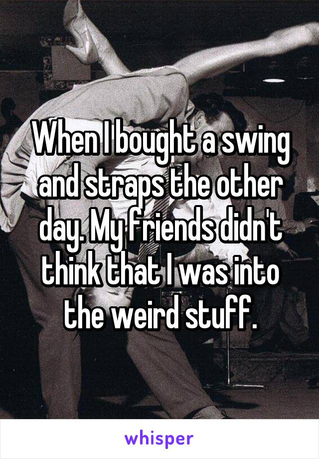 When I bought a swing and straps the other day. My friends didn't think that I was into the weird stuff.