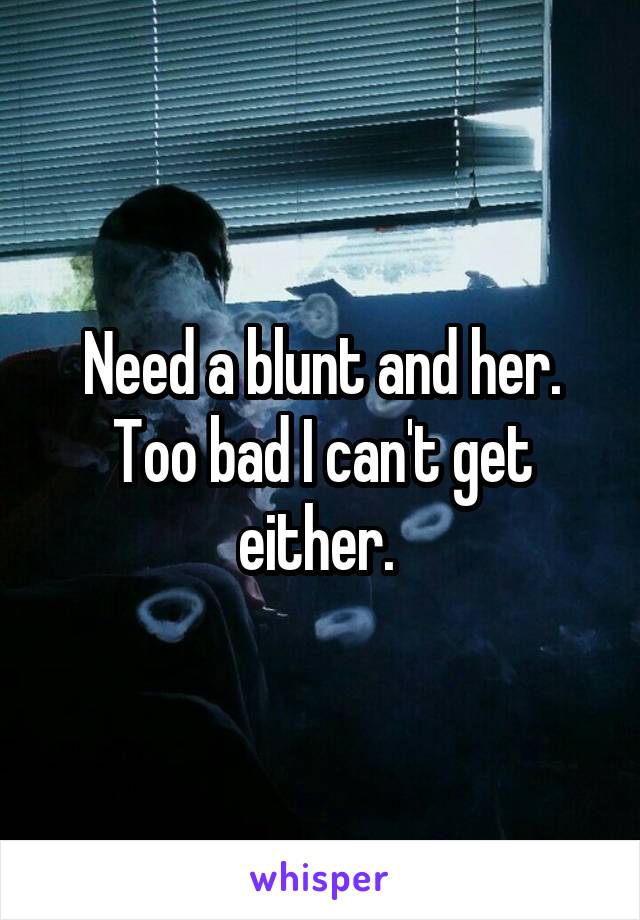 Need a blunt and her. Too bad I can't get either. 