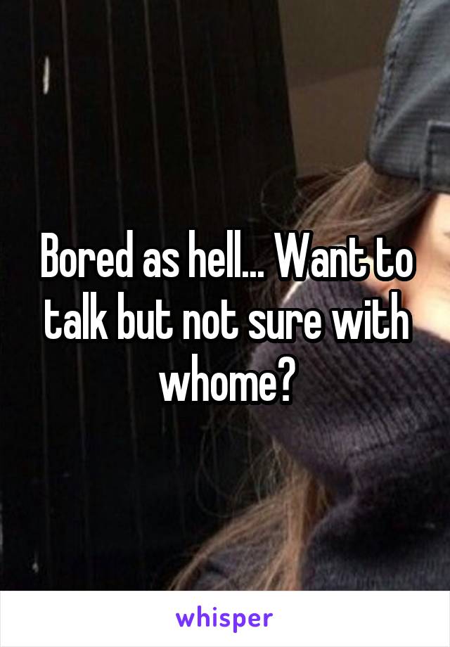 Bored as hell... Want to talk but not sure with whome?