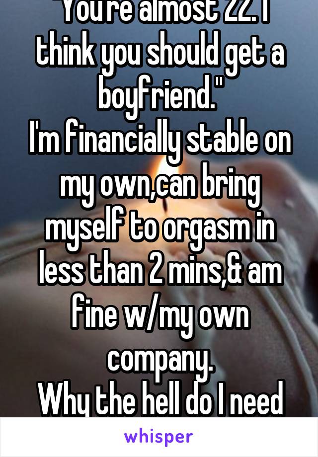 "You're almost 22. I think you should get a boyfriend."
I'm financially stable on my own,can bring myself to orgasm in less than 2 mins,& am fine w/my own company.
Why the hell do I need a boyfriend?