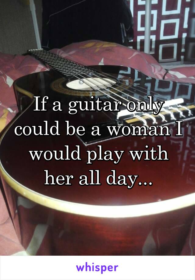 If a guitar only could be a woman I would play with her all day...