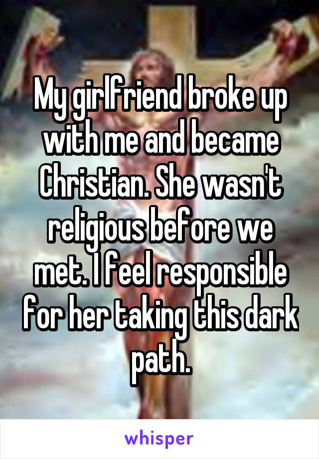 My girlfriend broke up with me and became Christian. She wasn't religious before we met. I feel responsible for her taking this dark path.