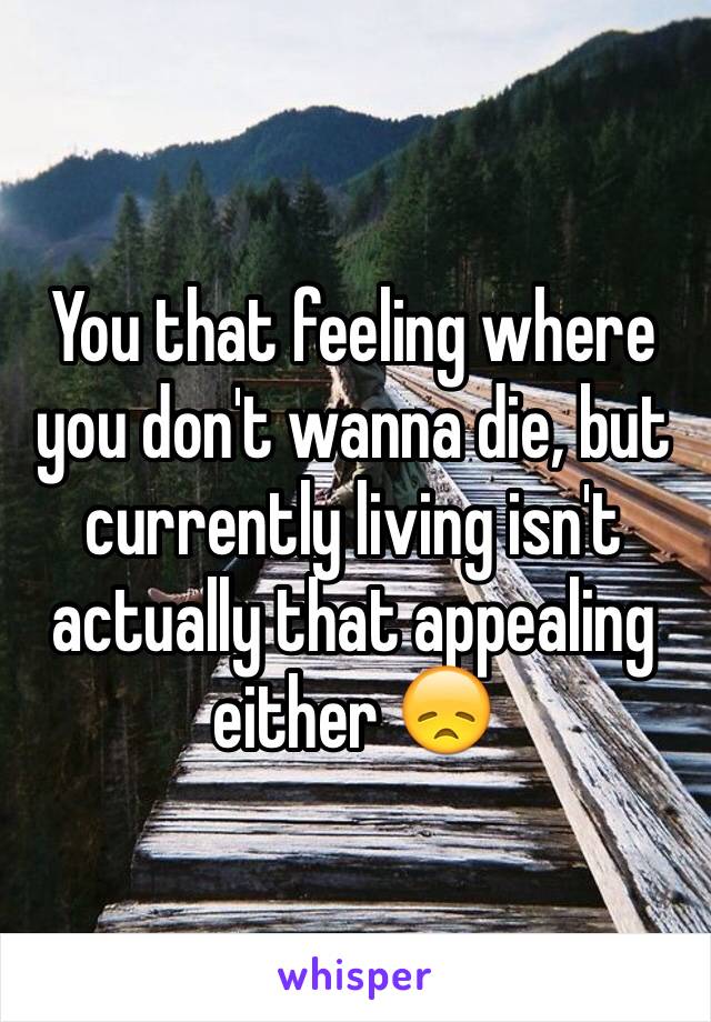 You that feeling where you don't wanna die, but currently living isn't actually that appealing either 😞