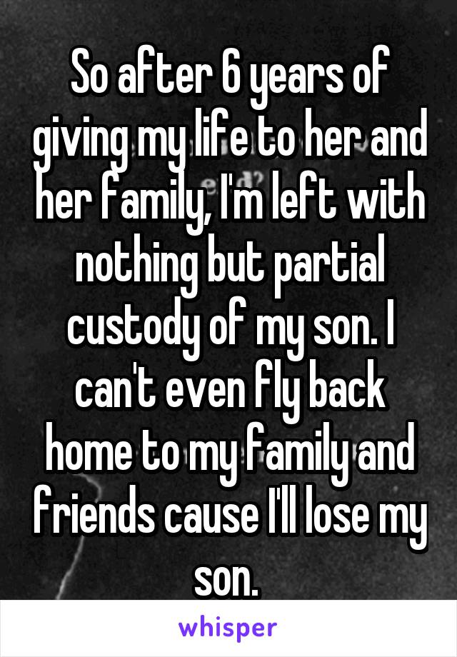 So after 6 years of giving my life to her and her family, I'm left with nothing but partial custody of my son. I can't even fly back home to my family and friends cause I'll lose my son. 