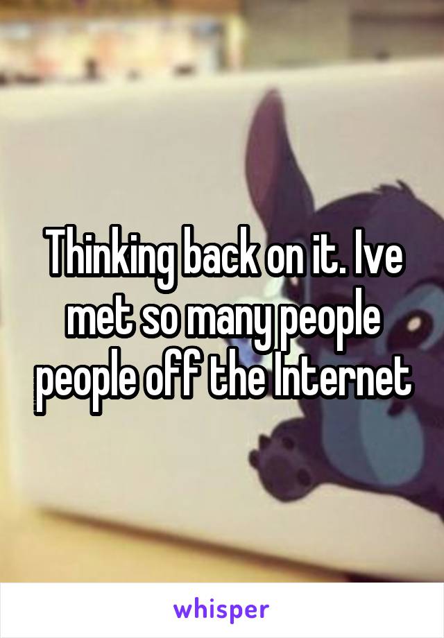 Thinking back on it. Ive met so many people people off the Internet