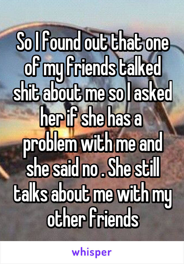 So I found out that one of my friends talked shit about me so I asked her if she has a  problem with me and she said no . She still talks about me with my other friends