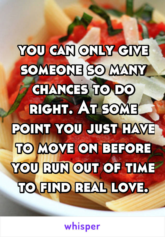 you can only give someone so many chances to do right. At some point you just have to move on before you run out of time to find real love.