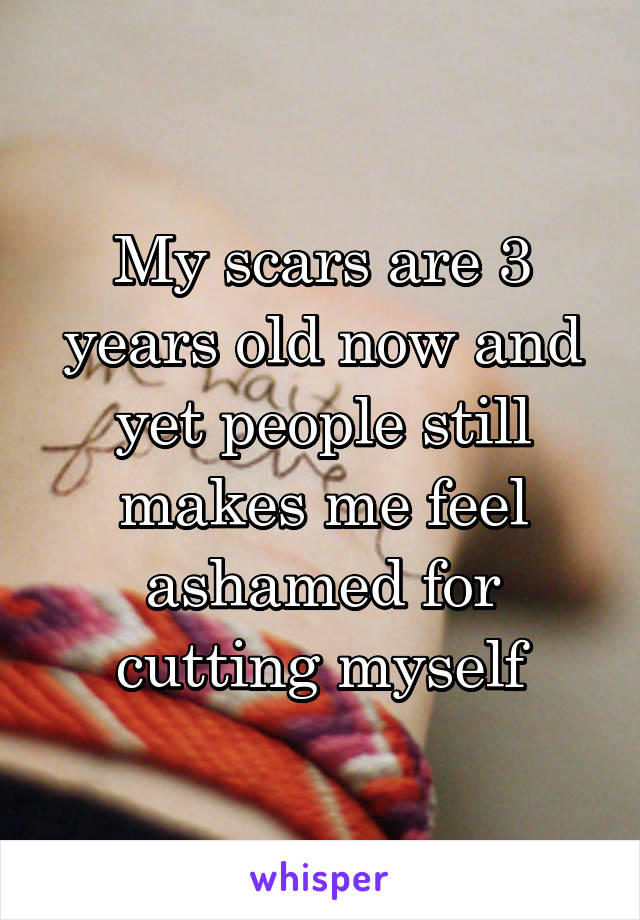 My scars are 3 years old now and yet people still makes me feel ashamed for cutting myself