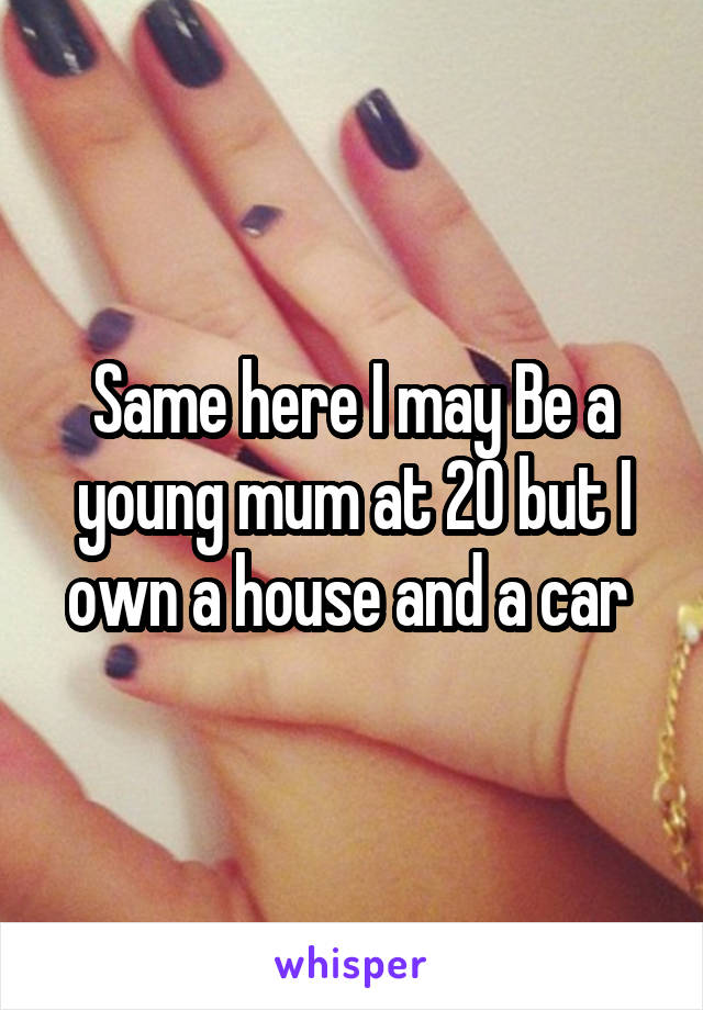 Same here I may Be a young mum at 20 but I own a house and a car 