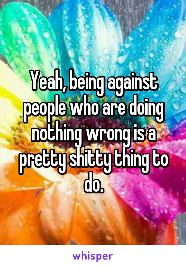 Yeah, being against people who are doing nothing wrong is a pretty shitty thing to do.