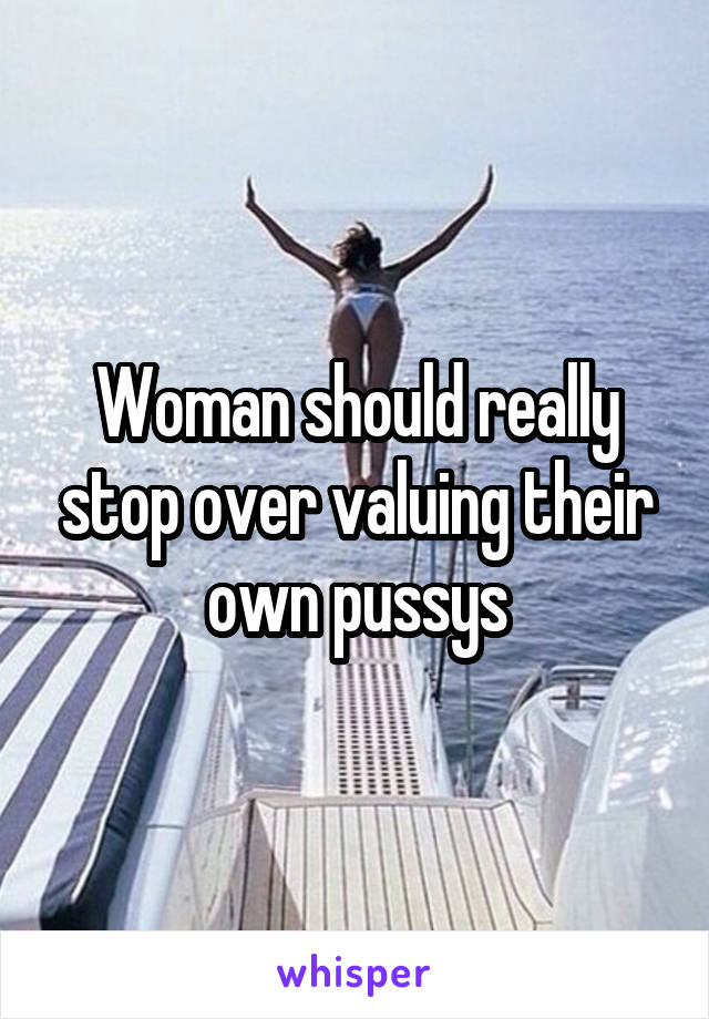 Woman should really stop over valuing their own pussys