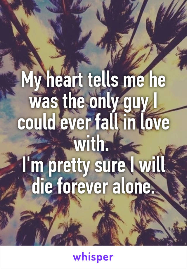 My heart tells me he was the only guy I could ever fall in love with. 
I'm pretty sure I will die forever alone.