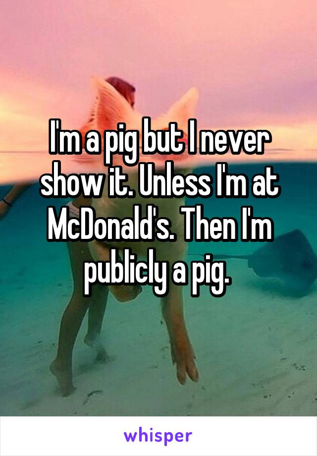 I'm a pig but I never show it. Unless I'm at McDonald's. Then I'm publicly a pig. 
