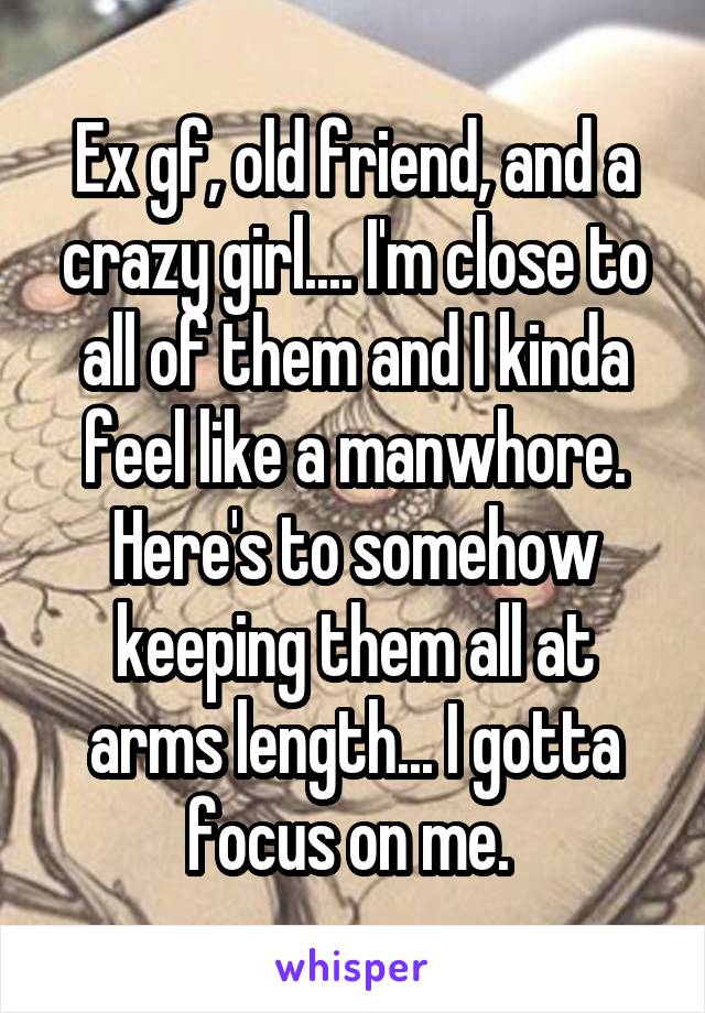 Ex gf, old friend, and a crazy girl.... I'm close to all of them and I kinda feel like a manwhore. Here's to somehow keeping them all at arms length... I gotta focus on me. 