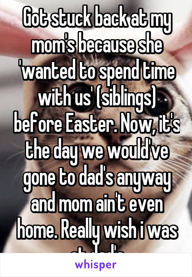 Got stuck back at my mom's because she 'wanted to spend time with us' (siblings) before Easter. Now, it's the day we would've gone to dad's anyway and mom ain't even home. Really wish i was at dad's