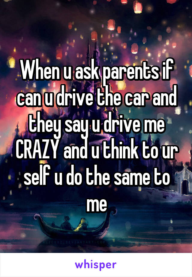 When u ask parents if can u drive the car and they say u drive me CRAZY and u think to ur self u do the same to me