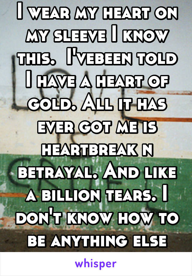 I wear my heart on my sleeve I know this.  I'vebeen told I have a heart of gold. All it has ever got me is heartbreak n betrayal. And like a billion tears. I don't know how to be anything else thoug