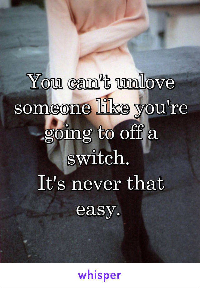 You can't unlove someone like you're going to off a switch. 
It's never that easy. 