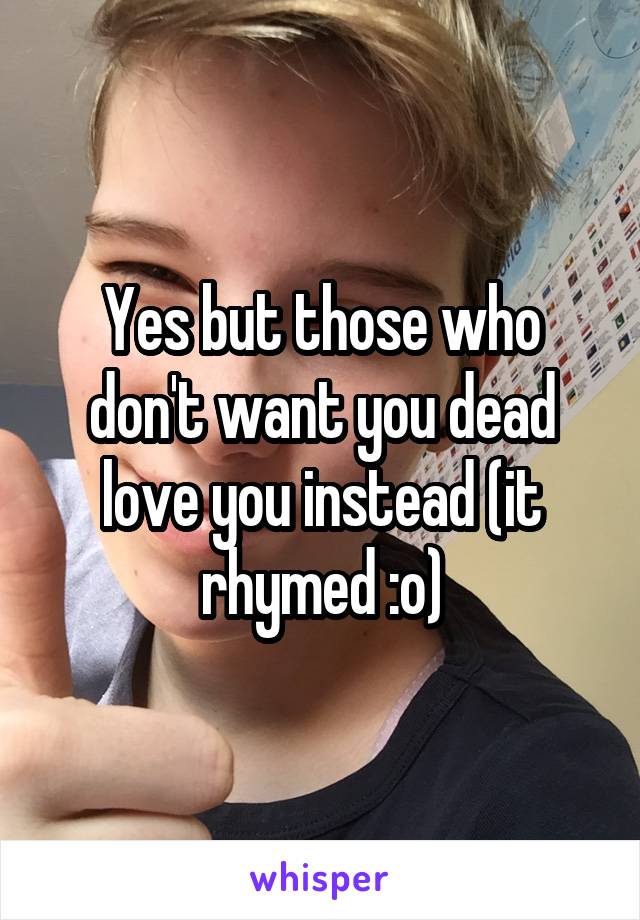 Yes but those who don't want you dead love you instead (it rhymed :o)