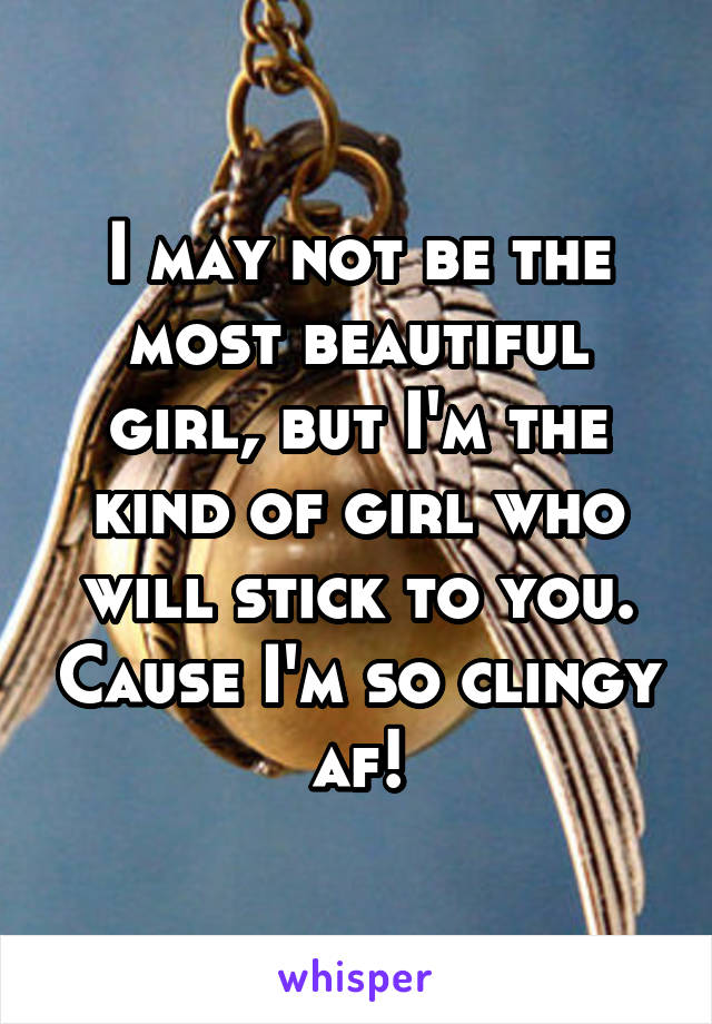 I may not be the most beautiful girl, but I'm the kind of girl who will stick to you. Cause I'm so clingy af!