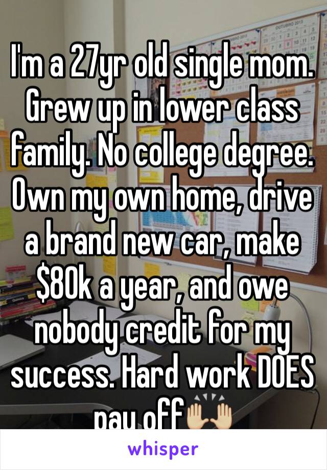 I'm a 27yr old single mom. Grew up in lower class family. No college degree. Own my own home, drive a brand new car, make $80k a year, and owe nobody credit for my success. Hard work DOES pay off🙌🏼