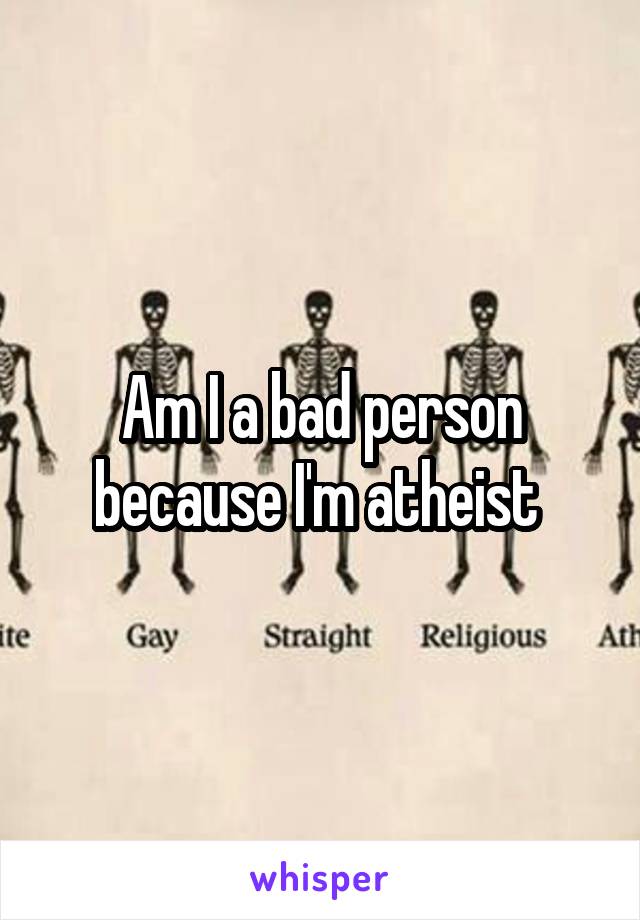 Am I a bad person because I'm atheist 