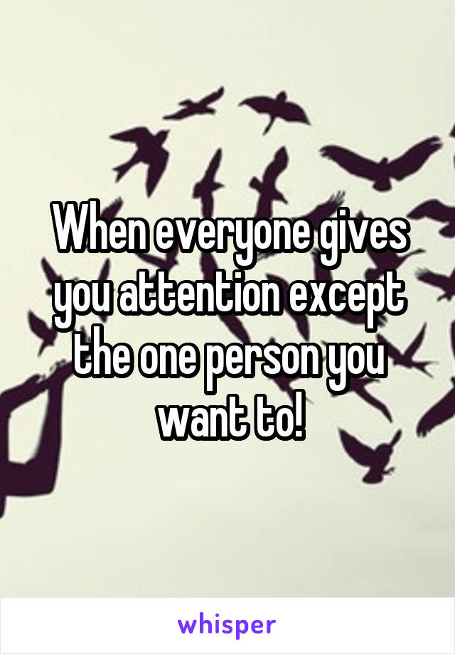 When everyone gives you attention except the one person you want to!