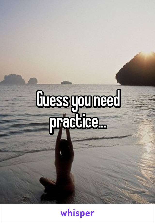 Guess you need practice...