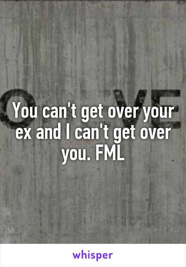 You can't get over your ex and I can't get over you. FML