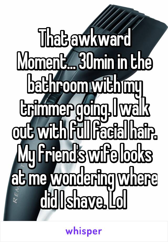 That awkward Moment... 30min in the bathroom with my trimmer going. I walk out with full facial hair. My friend's wife looks at me wondering where did I shave. Lol 