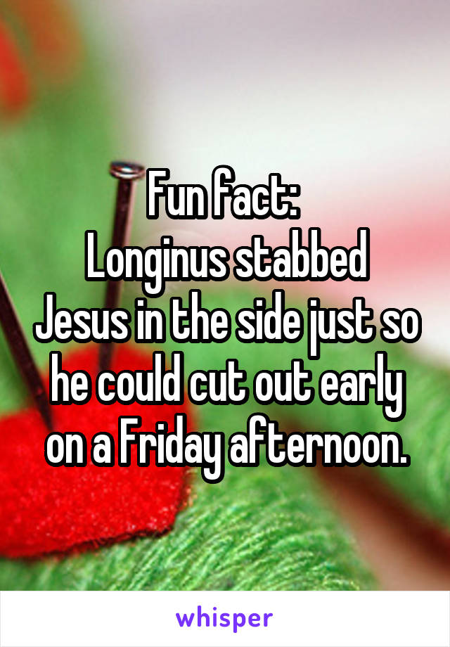 Fun fact: 
Longinus stabbed Jesus in the side just so he could cut out early on a Friday afternoon.