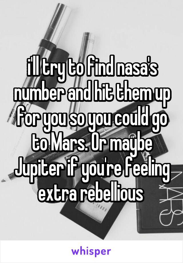 i'll try to find nasa's number and hit them up for you so you could go to Mars. Or maybe Jupiter if you're feeling extra rebellious 