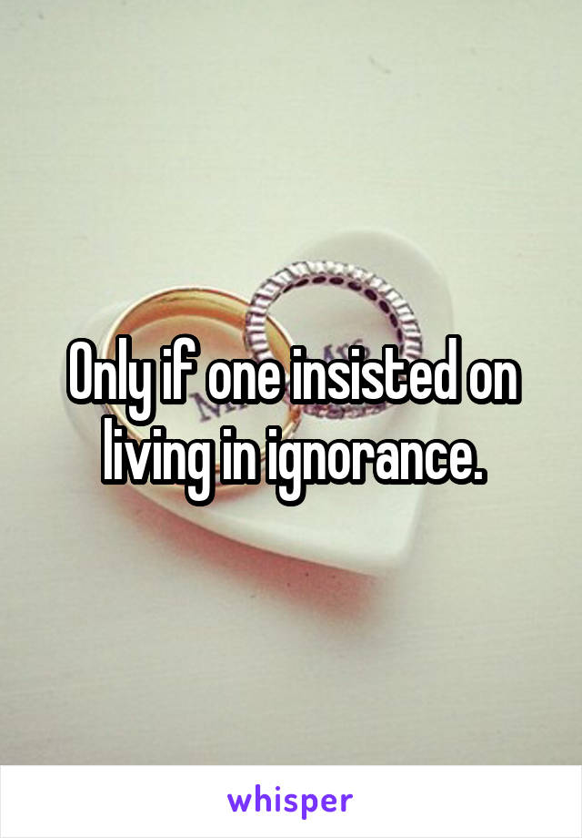 Only if one insisted on living in ignorance.