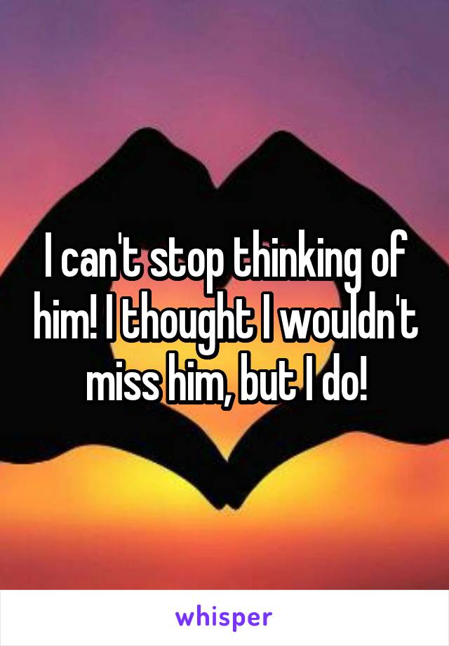 I can't stop thinking of him! I thought I wouldn't miss him, but I do!