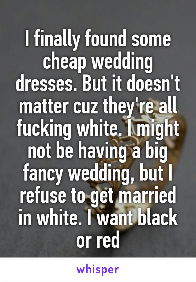 I finally found some cheap wedding dresses. But it doesn't matter cuz they're all fucking white. I might not be having a big fancy wedding, but I refuse to get married in white. I want black or red