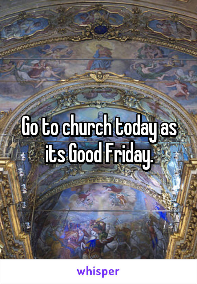 Go to church today as its Good Friday.